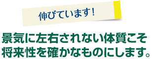 景気に左右されない体質こそ将来性を確かなものにします。